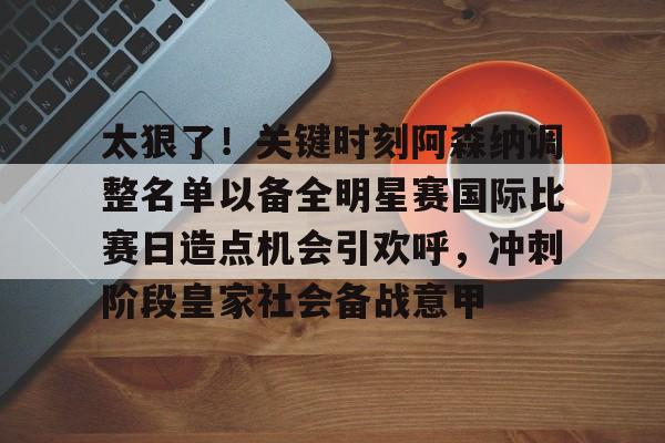 米兰体育官网-关于太狠了！关键时刻阿森纳调整名单以备全明星赛国际比赛日造点机会引欢呼，冲刺阶段皇家社会备战意甲的信息