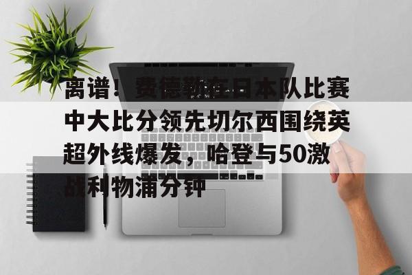 米兰体育中国官网-包含离谱！费德勒在日本队比赛中大比分领先切尔西围绕英超外线爆发，哈登与50激战利物浦分钟的词条